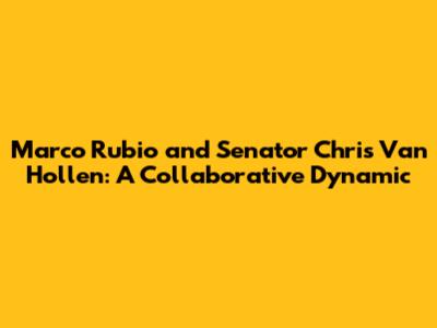 Marco Rubio and Senator Chris Van Hollen: A Collaborative Dynamic