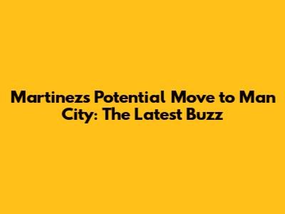 Martinez's Potential Move to Man City: The Latest Buzz
