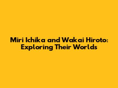 Miri Ichika and Wakai Hiroto: Exploring Their Worlds