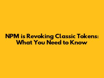 NPM is Revoking Classic Tokens: What You Need to Know