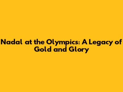 Nadal at the Olympics: A Legacy of Gold and Glory