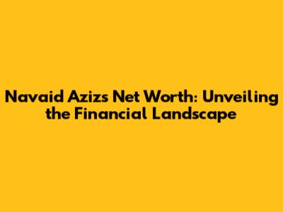 Navaid Aziz's Net Worth: Unveiling the Financial Landscape