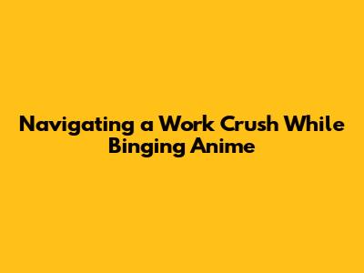 Navigating a Work Crush While Binging Anime