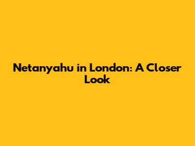 Netanyahu in London: A Closer Look