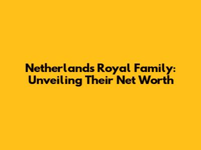 Netherlands Royal Family: Unveiling Their Net Worth