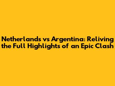 Netherlands vs Argentina: Reliving the Full Highlights of an Epic Clash