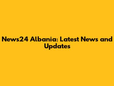 News24 Albania: Latest News and Updates