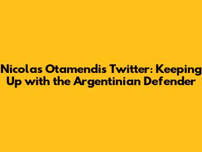 Nicolas Otamendi's Twitter: Keeping Up with the Argentinian Defender