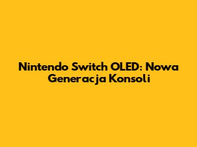 Nintendo Switch OLED: Nowa Generacja Konsoli