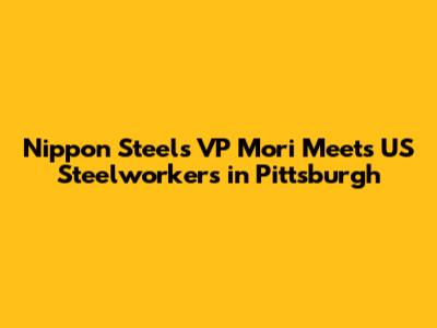 Nippon Steel's VP Mori Meets US Steelworkers in Pittsburgh
