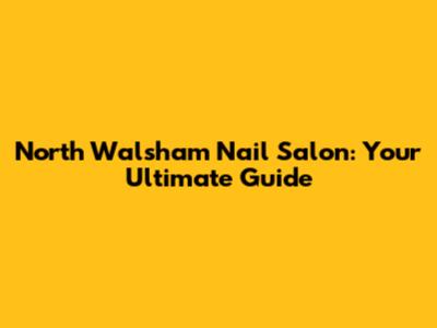 North Walsham Nail Salon: Your Ultimate Guide