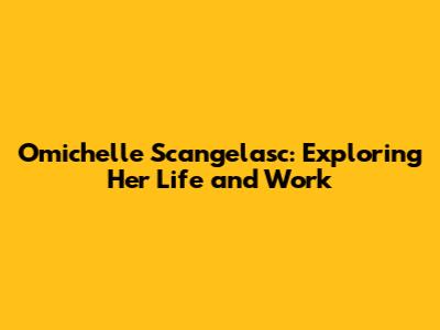 Omichelle Scangelasc: Exploring Her Life and Work