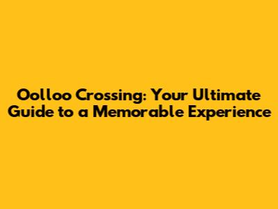 Oolloo Crossing: Your Ultimate Guide to a Memorable Experience