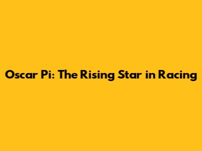 Oscar Pi: The Rising Star in Racing