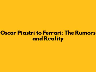 Oscar Piastri to Ferrari: The Rumors and Reality