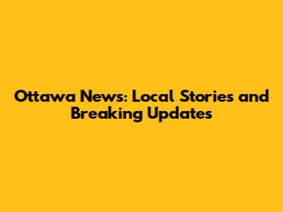 Ottawa News: Local Stories and Breaking Updates