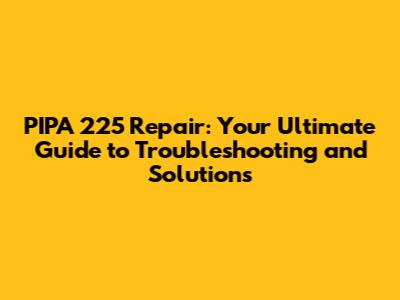 PIPA 225 Repair: Your Ultimate Guide to Troubleshooting and Solutions