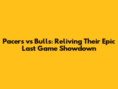 Pacers vs Bulls: Reliving Their Epic Last Game Showdown