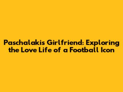 Paschalakis' Girlfriend: Exploring the Love Life of a Football Icon