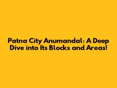 Patna City Anumandal: A Deep Dive into Its Blocks and Areas!