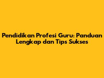 Pendidikan Profesi Guru: Panduan Lengkap dan Tips Sukses