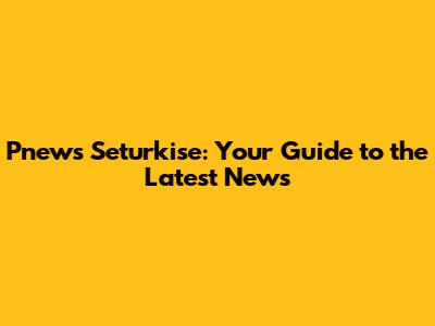 Pnews Seturkise: Your Guide to the Latest News