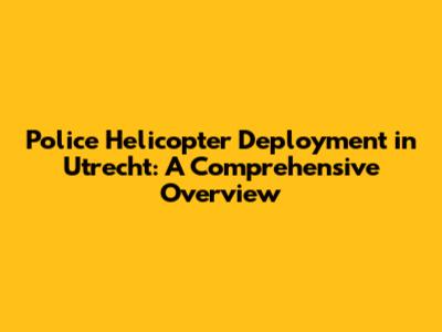 Police Helicopter Deployment in Utrecht: A Comprehensive Overview