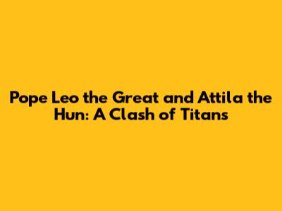 Pope Leo the Great and Attila the Hun: A Clash of Titans