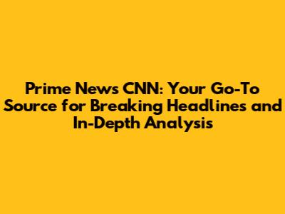 Prime News CNN: Your Go-To Source for Breaking Headlines and In-Depth Analysis
