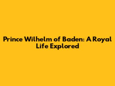 Prince Wilhelm of Baden: A Royal Life Explored
