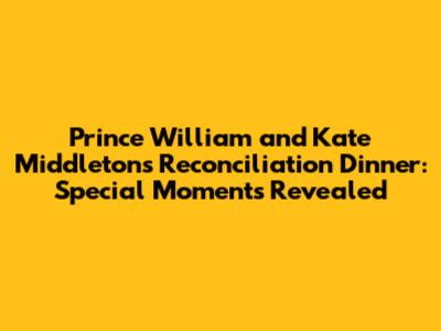 Prince William and Kate Middleton's Reconciliation Dinner: Special Moments Revealed
