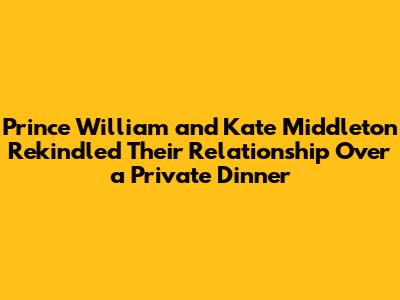 Prince William and Kate Middleton Rekindled Their Relationship Over a Private Dinner