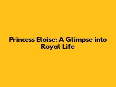 Princess Eloise: A Glimpse into Royal Life