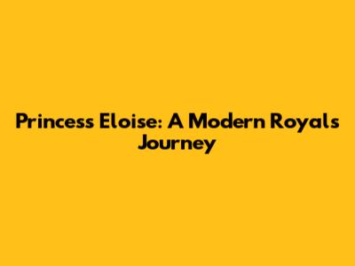Princess Eloise: A Modern Royal's Journey