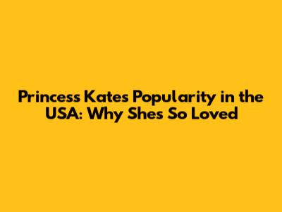 Princess Kate's Popularity in the USA: Why She's So Loved