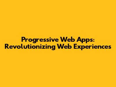 Progressive Web Apps: Revolutionizing Web Experiences