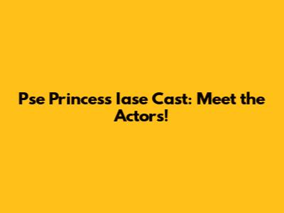 Pse Princess Iase Cast: Meet the Actors!