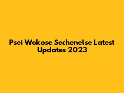 Psei Wokose Sechenelse Latest Updates 2023