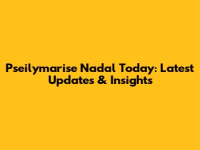 Pseilymarise Nadal Today: Latest Updates & Insights
