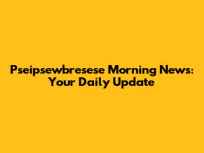 Pseipsewbresese Morning News: Your Daily Update