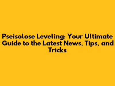 Pseisolose Leveling: Your Ultimate Guide to the Latest News, Tips, and Tricks