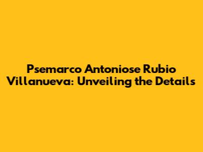Psemarco Antoniose Rubio Villanueva: Unveiling the Details
