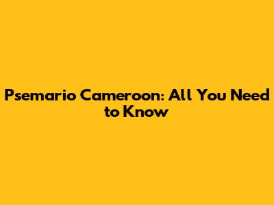 Psemario Cameroon: All You Need to Know