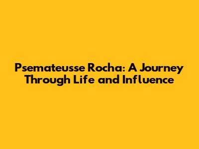 Psemateusse Rocha: A Journey Through Life and Influence