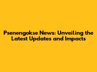 Psenengokse News: Unveiling the Latest Updates and Impacts
