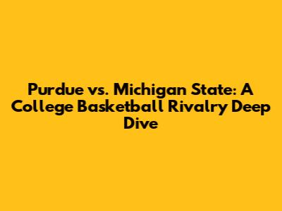 Purdue vs. Michigan State: A College Basketball Rivalry Deep Dive