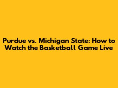 Purdue vs. Michigan State: How to Watch the Basketball Game Live