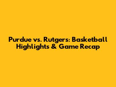 Purdue vs. Rutgers: Basketball Highlights & Game Recap