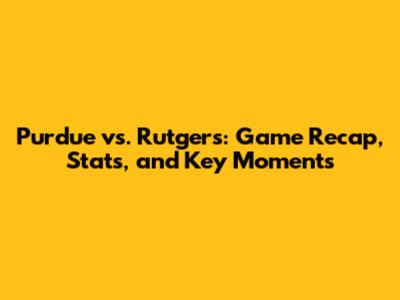 Purdue vs. Rutgers: Game Recap, Stats, and Key Moments