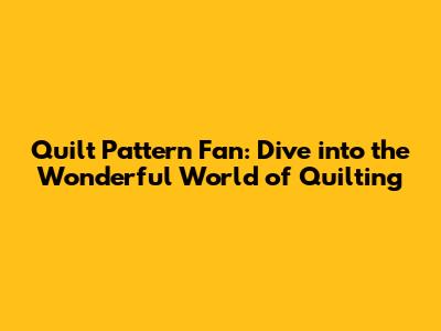 Quilt Pattern Fan: Dive into the Wonderful World of Quilting